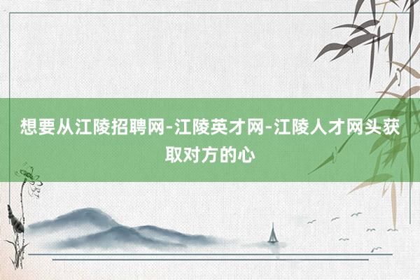 想要从江陵招聘网-江陵英才网-江陵人才网头获取对方的心