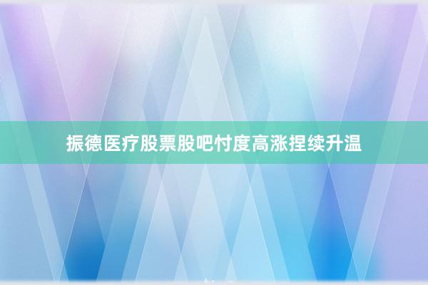振德医疗股票股吧忖度高涨捏续升温