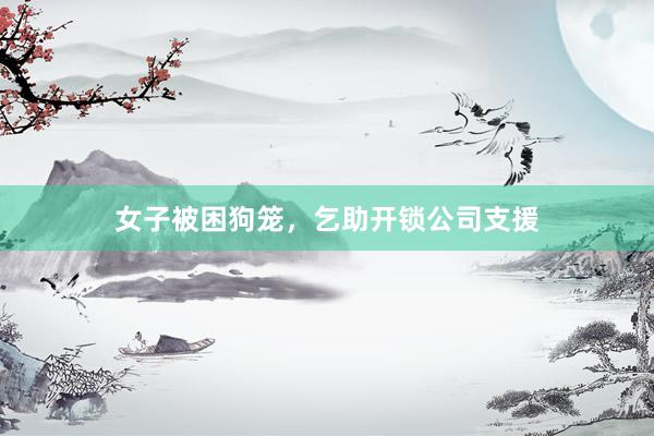 女子被困狗笼，乞助开锁公司支援